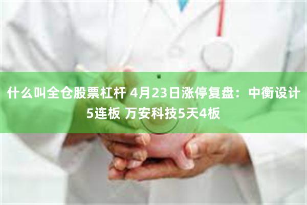 什么叫全仓股票杠杆 4月23日涨停复盘：中衡设计5连板 万安科技5天4板