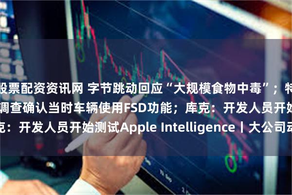股票配资资讯网 字节跳动回应“大规模食物中毒”；特斯拉在美撞人致死，调查确认当时车辆使用FSD功能；库克：开发人员开始测试Apple Intelligence丨大公司动态