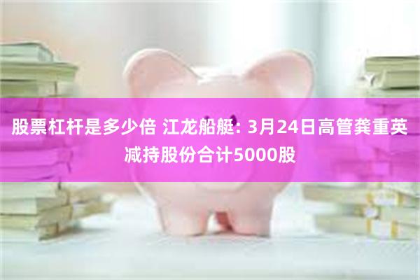 股票杠杆是多少倍 江龙船艇: 3月24日高管龚重英减持股份合计5000股