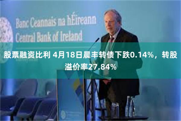 股票融资比利 4月18日晨丰转债下跌0.14%，转股溢价率27.84%