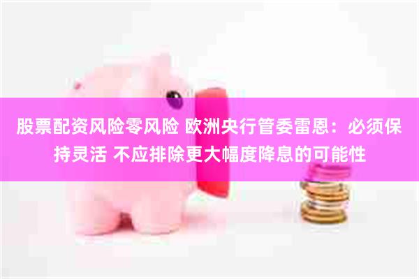 股票配资风险零风险 欧洲央行管委雷恩：必须保持灵活 不应排除更大幅度降息的可能性