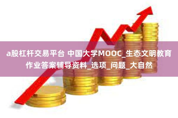 a股杠杆交易平台 中国大学MOOC_生态文明教育作业答案辅导资料_选项_问题_大自然