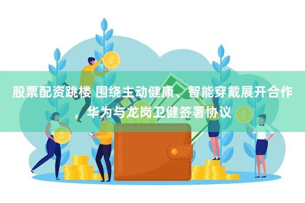股票配资跳楼 围绕主动健康、智能穿戴展开合作，华为与龙岗卫健签署协议