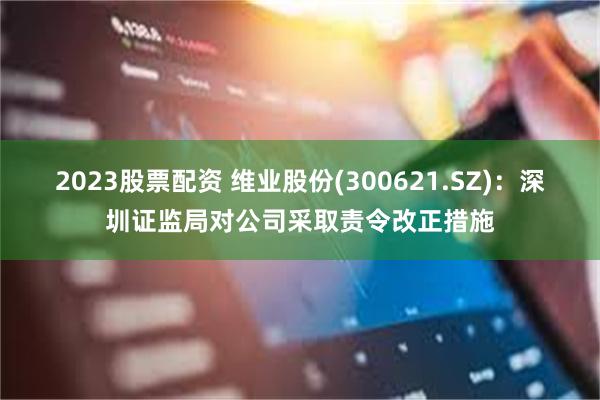 2023股票配资 维业股份(300621.SZ)：深圳证监局对公司采取责令改正措施