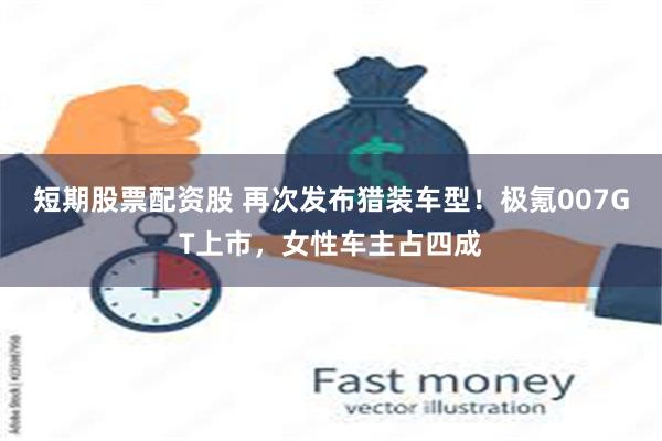 短期股票配资股 再次发布猎装车型！极氪007GT上市，女性车主占四成