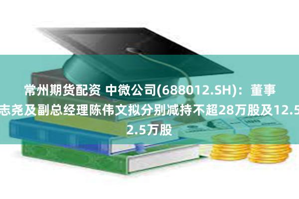 常州期货配资 中微公司(688012.SH)：董事长尹志尧及副总经理陈伟文拟分别减持不超28万股及12.5万股