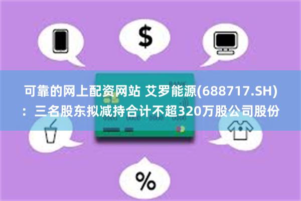 可靠的网上配资网站 艾罗能源(688717.SH)：三名股东拟减持合计不超320万股公司股份