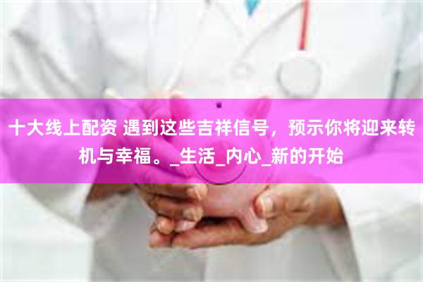 十大线上配资 遇到这些吉祥信号，预示你将迎来转机与幸福。_生活_内心_新的开始