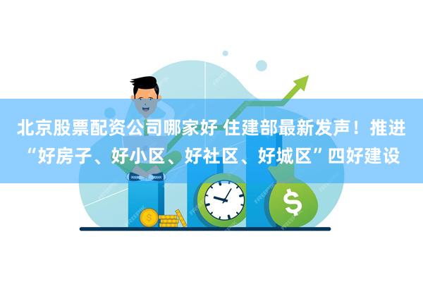 北京股票配资公司哪家好 住建部最新发声！推进“好房子、好小区、好社区、好城区”四好建设