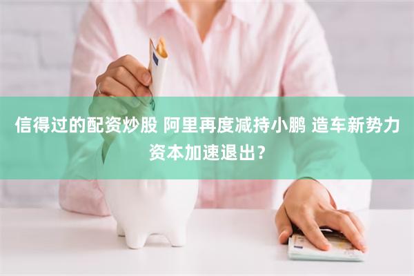 信得过的配资炒股 阿里再度减持小鹏 造车新势力资本加速退出？