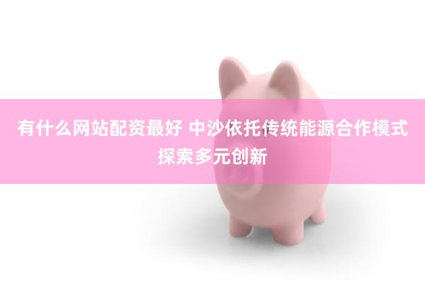 有什么网站配资最好 中沙依托传统能源合作模式探索多元创新