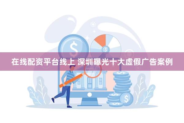 在线配资平台线上 深圳曝光十大虚假广告案例