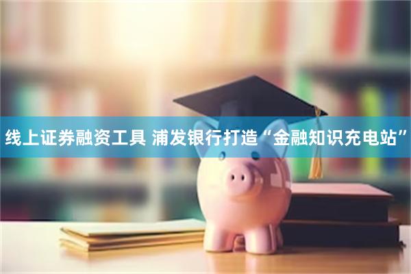 线上证券融资工具 浦发银行打造“金融知识充电站”