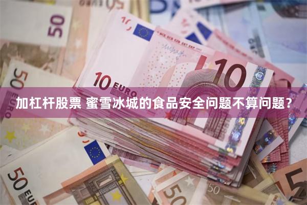 加杠杆股票 蜜雪冰城的食品安全问题不算问题？