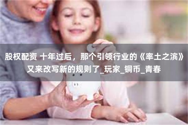 股权配资 十年过后，那个引领行业的《率土之滨》又来改写新的规则了_玩家_铜币_青春