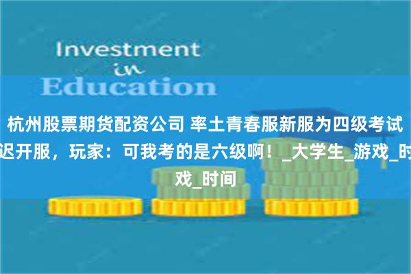 杭州股票期货配资公司 率土青春服新服为四级考试推迟开服，玩家：可我考的是六级啊！_大学生_游戏_时间