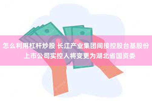 怎么利用杠杆炒股 长江产业集团间接控股台基股份    上市公司实控人将变更为湖北省国资委
