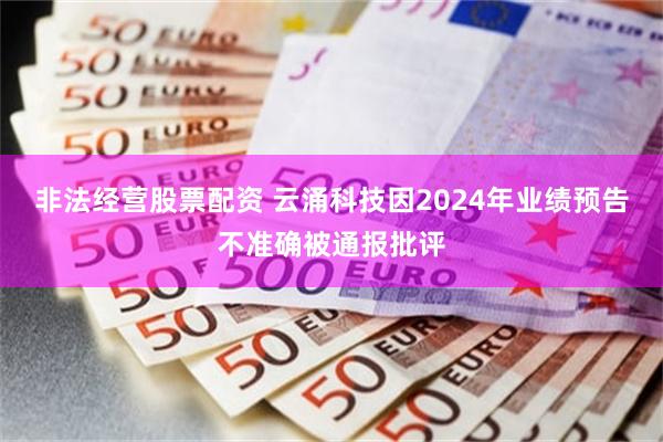 非法经营股票配资 云涌科技因2024年业绩预告不准确被通报批评