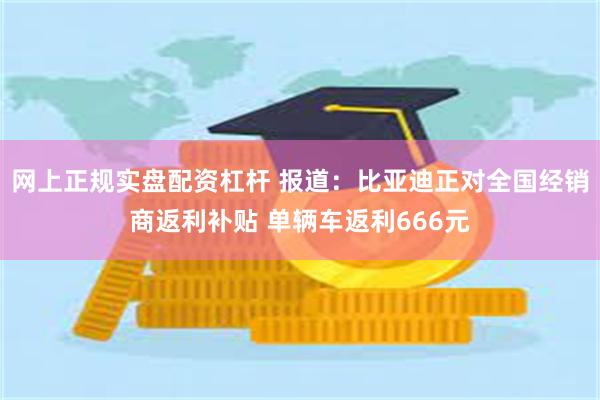 网上正规实盘配资杠杆 报道：比亚迪正对全国经销商返利补贴 单辆车返利666元