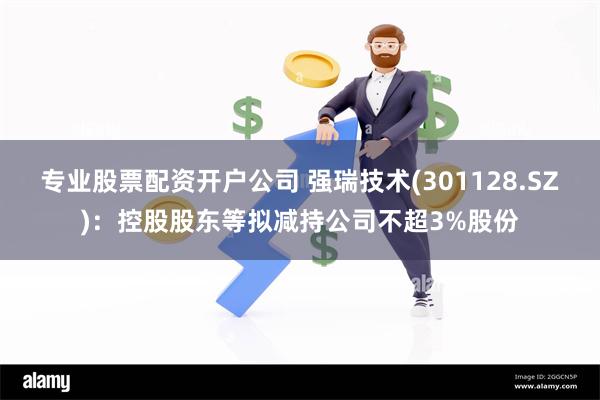 专业股票配资开户公司 强瑞技术(301128.SZ)：控股股东等拟减持公司不超3%股份