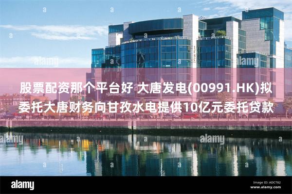 股票配资那个平台好 大唐发电(00991.HK)拟委托大唐财务向甘孜水电提供10亿元委托贷款