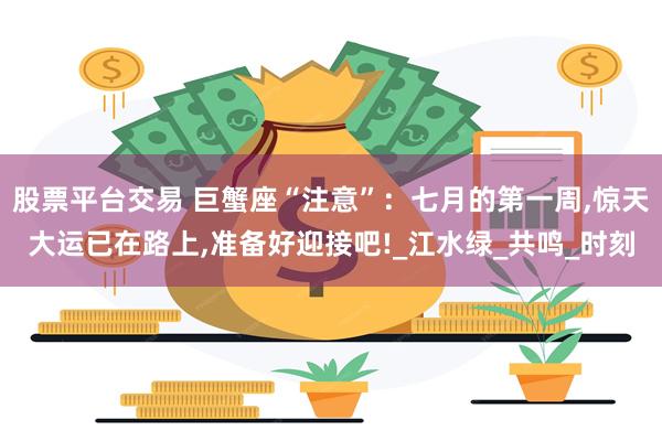 股票平台交易 巨蟹座“注意”：七月的第一周,惊天大运已在路上,准备好迎接吧!_江水绿_共鸣_时刻
