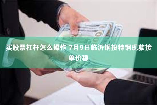 买股票杠杆怎么操作 7月9日临沂钢投特钢现款接单价稳