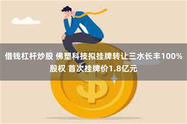借钱杠杆炒股 佛塑科技拟挂牌转让三水长丰100%股权 首次挂牌价1.8亿元