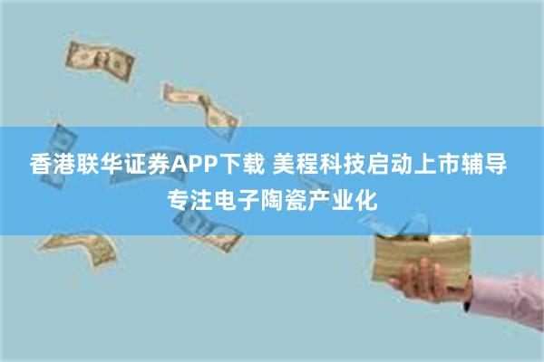 香港联华证券APP下载 美程科技启动上市辅导 专注电子陶瓷产业化