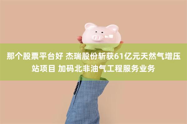 那个股票平台好 杰瑞股份斩获61亿元天然气增压站项目 加码北非油气工程服务业务