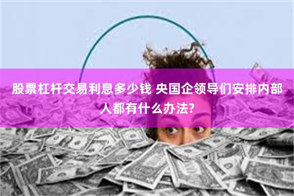 股票杠杆交易利息多少钱 央国企领导们安排内部人都有什么办法?