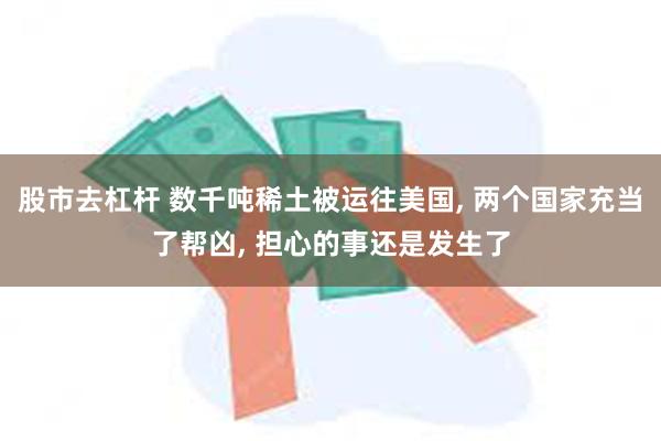 股市去杠杆 数千吨稀土被运往美国, 两个国家充当了帮凶, 担心的事还是发生了