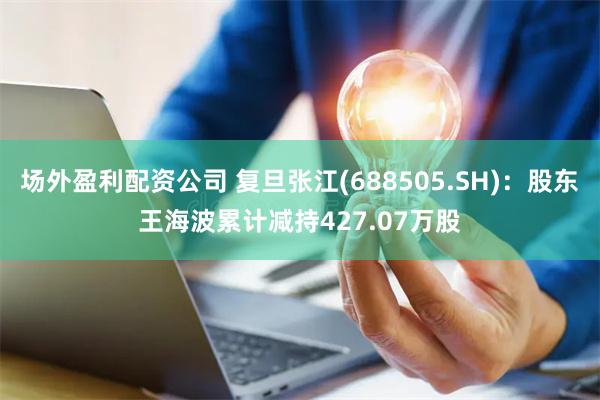 场外盈利配资公司 复旦张江(688505.SH)：股东王海波累计减持427.07万股