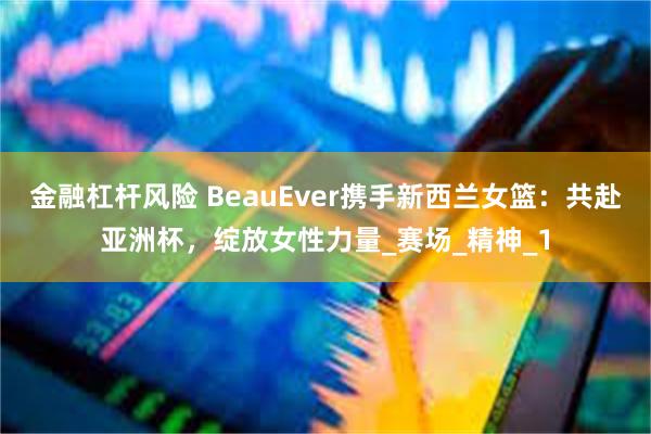 金融杠杆风险 BeauEver携手新西兰女篮：共赴亚洲杯，绽放女性力量_赛场_精神_1