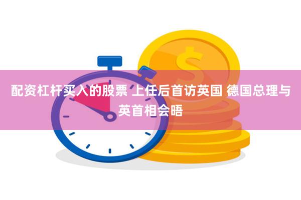 配资杠杆买入的股票 上任后首访英国 德国总理与英首相会晤