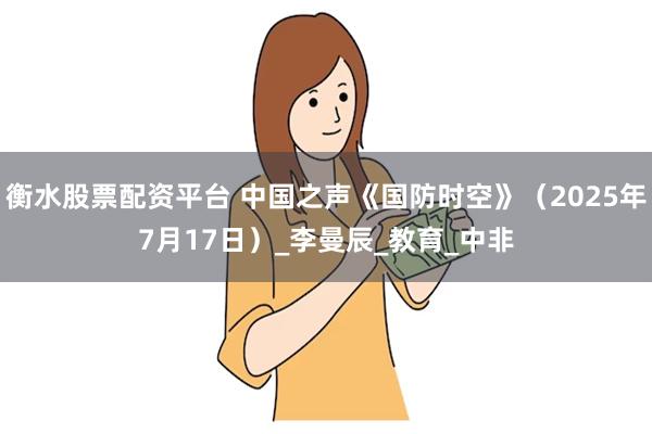 衡水股票配资平台 中国之声《国防时空》（2025年7月17日）_李曼辰_教育_中非