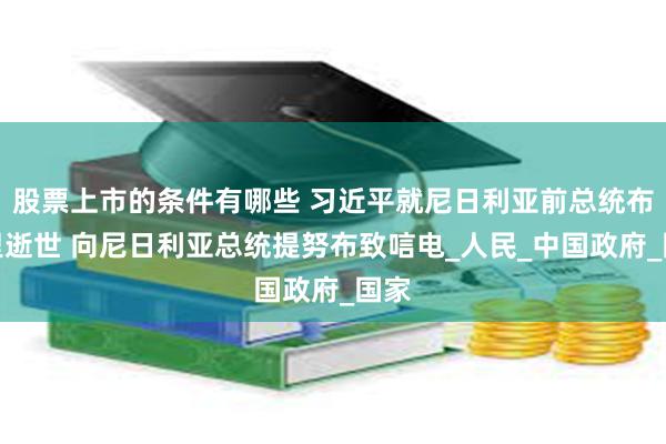 股票上市的条件有哪些 习近平就尼日利亚前总统布哈里逝世 向尼日利亚总统提努布致唁电_人民_中国政府_国家