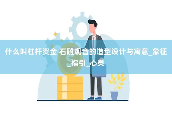 什么叫杠杆资金 石雕观音的造型设计与寓意_象征_指引_心灵
