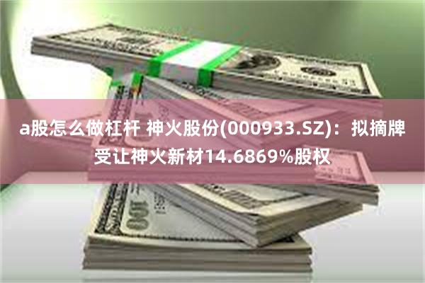 a股怎么做杠杆 神火股份(000933.SZ)：拟摘牌受让神火新材14.6869%股权
