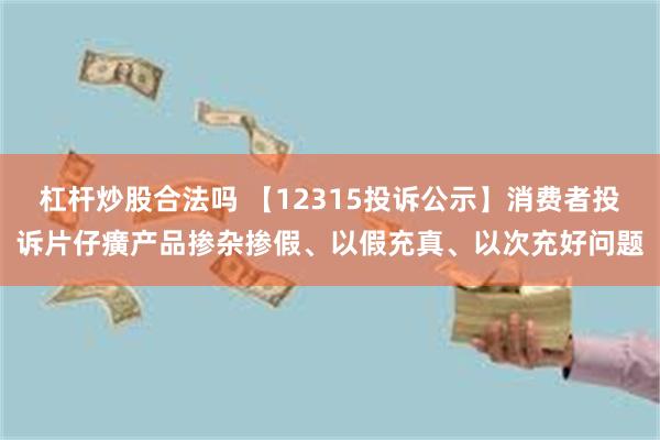 杠杆炒股合法吗 【12315投诉公示】消费者投诉片仔癀产品掺杂掺假、以假充真、以次充好问题
