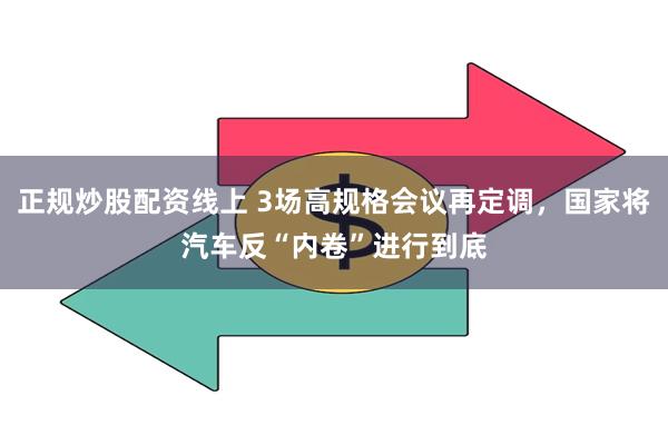 正规炒股配资线上 3场高规格会议再定调，国家将汽车反“内卷”进行到底