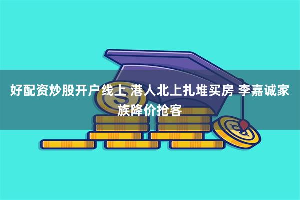 好配资炒股开户线上 港人北上扎堆买房 李嘉诚家族降价抢客