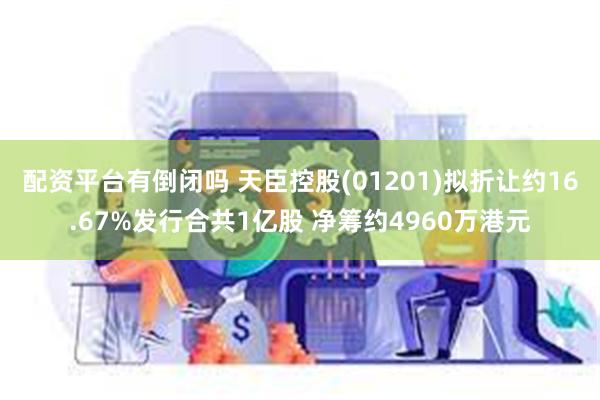 配资平台有倒闭吗 天臣控股(01201)拟折让约16.67%发行合共1亿股 净筹约4960万港元