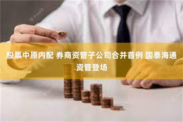 股票中原内配 券商资管子公司合并首例 国泰海通资管登场