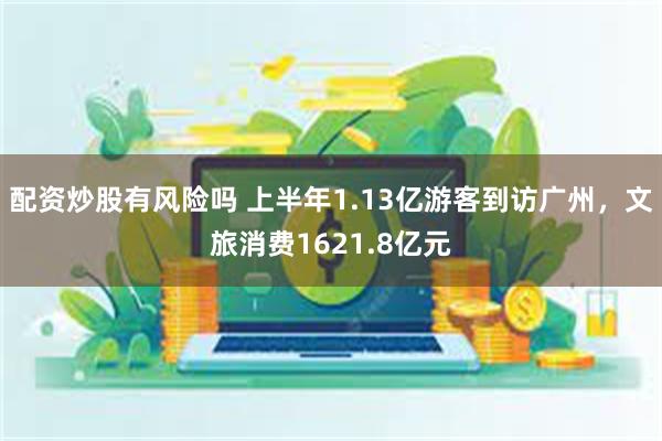 配资炒股有风险吗 上半年1.13亿游客到访广州，文旅消费1621.8亿元