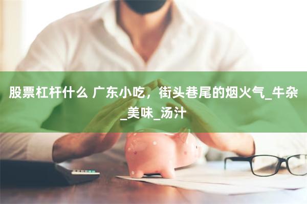 股票杠杆什么 广东小吃，街头巷尾的烟火气_牛杂_美味_汤汁