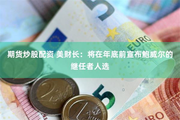 期货炒股配资 美财长：将在年底前宣布鲍威尔的继任者人选