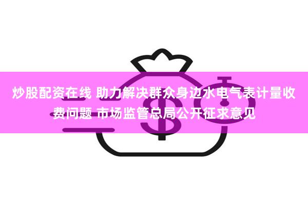 炒股配资在线 助力解决群众身边水电气表计量收费问题 市场监管总局公开征求意见
