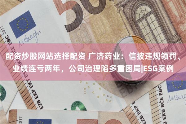 配资炒股网站选择配资 广济药业：信披违规领罚、业绩连亏两年，公司治理陷多重困局|ESG案例