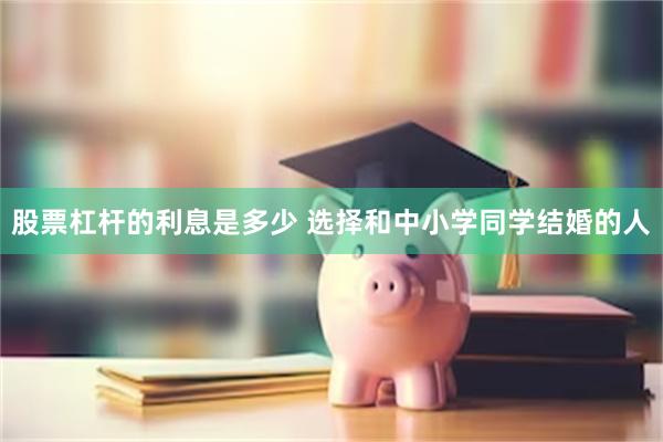 股票杠杆的利息是多少 选择和中小学同学结婚的人